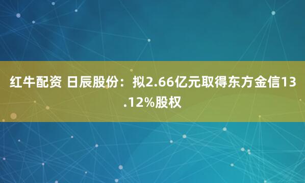 红牛配资 日辰股份：拟2.66亿元取得东方金信13.12%股权