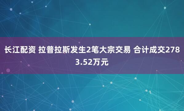 长江配资 拉普拉斯发生2笔大宗交易 合计成交2783.52万元